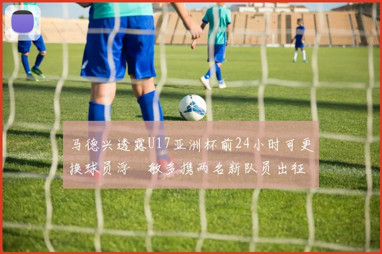 马德兴透露U17亚洲杯前24小时可更换球员浮嶋敏多携两名新队员出征