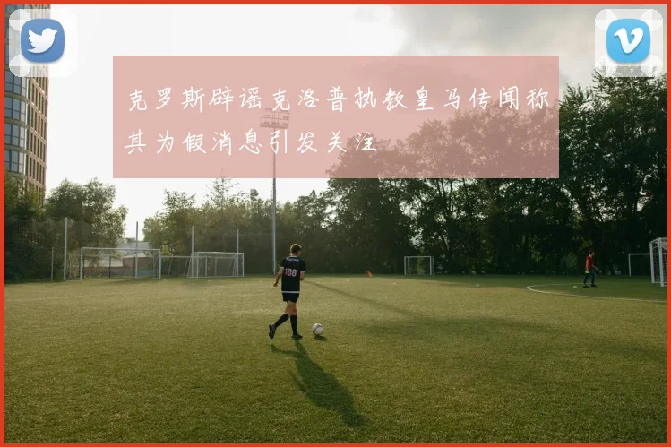 克罗斯辟谣克洛普执教皇马传闻称其为假消息引发关注