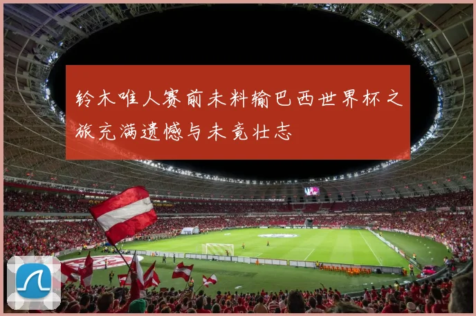 铃木唯人赛前未料输巴西世界杯之旅充满遗憾与未竟壮志