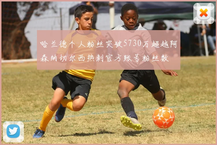 哈兰德个人粉丝突破5730万超越阿森纳切尔西热刺官方账号粉丝数