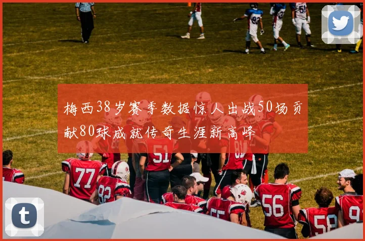 梅西38岁赛季数据惊人出战50场贡献80球成就传奇生涯新高峰