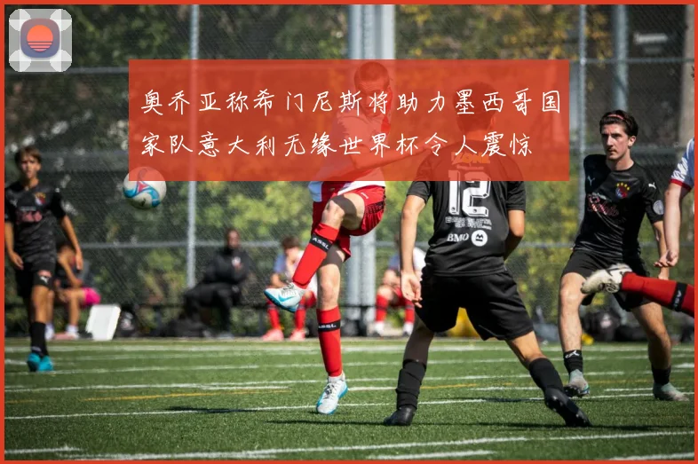 奥乔亚称希门尼斯将助力墨西哥国家队意大利无缘世界杯令人震惊