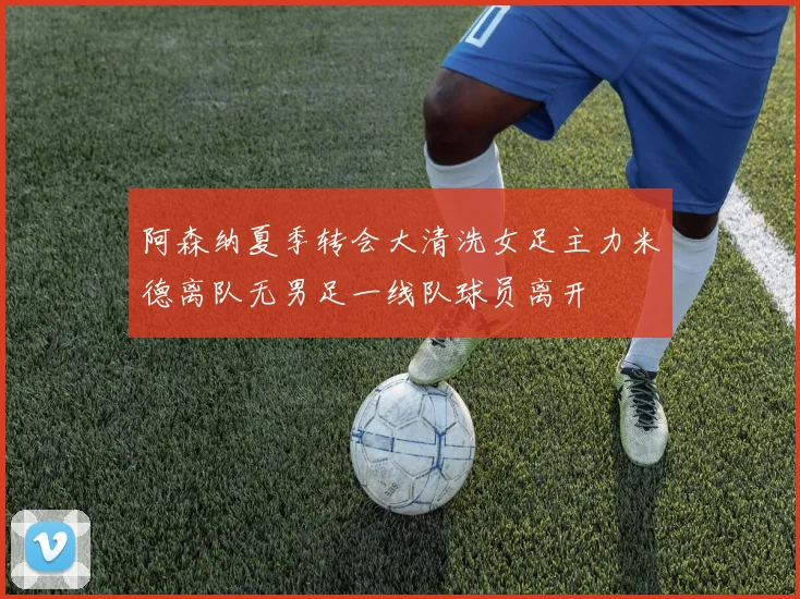 阿森纳夏季转会大清洗女足主力米德离队无男足一线队球员离开
