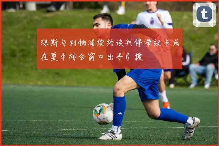 琼斯与利物浦续约谈判停滞纽卡或在夏季转会窗口出手引援