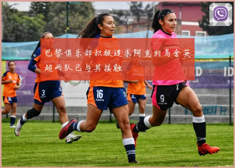 巴黎俱乐部积极追求阿克利乌舍英超两队已与其接触